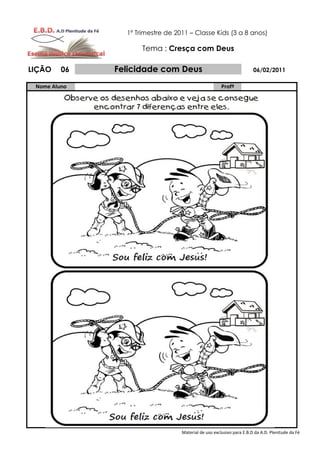 1º Trimestre de 2011 – Classe Kids (3 a 8 anos)

                     Tema : Cresça com Deus

LIÇÃO    06   Felicidade com Deus                                     06/02/2011

 Nome Aluno                                           Profº




                                  Material de uso exclusivo para E.B.D da A.D. Plenitude da Fé
 