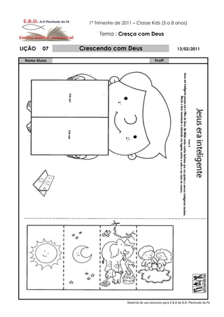 1º Trimestre de 2011 – Classe Kids (3 a 8 anos)

                     Tema : Cresça com Deus

LIÇÃO    07   Crescendo com Deus                                      13/02/2011

 Nome Aluno                                           Profº




                                  Material de uso exclusivo para E.B.D da A.D. Plenitude da Fé
 