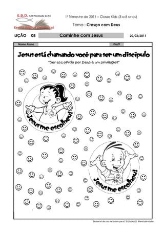 1º Trimestre de 2011 – Classe Kids (3 a 8 anos)

                     Tema : Cresça com Deus

LIÇÃO    08   Caminhe com Jesus                                       20/02/2011

 Nome Aluno                                           Profº




                                  Material de uso exclusivo para E.B.D da A.D. Plenitude da Fé
 