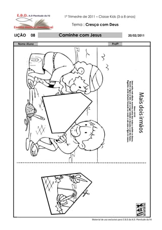 1º Trimestre de 2011 – Classe Kids (3 a 8 anos)

                     Tema : Cresça com Deus

LIÇÃO    08   Caminhe com Jesus                                       20/02/2011

 Nome Aluno                                           Profº




                                  Material de uso exclusivo para E.B.D da A.D. Plenitude da Fé
 