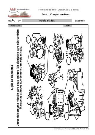 1º Trimestre de 2011 – Classe Kids (3 a 8 anos)

                   Tema : Cresça com Deus

LIÇÃO    09    Paulo e Silas                                        27/02/2011

 Nome Aluno                                         Profº




                                Material de uso exclusivo para E.B.D da A.D. Plenitude da Fé
 