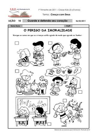 1º Trimestre de 2011 – Classe Kids (3 a 8 anos)

                          Tema : Cresça com Deus

LIÇÃO    10   Guarde e defenda seu coração                                 06/03/2011

 Nome Aluno                                                Profº




                                       Material de uso exclusivo para E.B.D da A.D. Plenitude da Fé
 