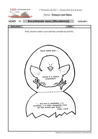 1º Trimestre de 2011 – Classe Kids (3 a 8 anos)

                                    Tema : Cresça com Deus

LIÇÃO    11      Encontrando Jesus (Nicodemos)                                         13/03/2011

 Nome Aluno                                                            Profº

              Pinte, recorte e dobre o ovo cobrindo a metade do pintinho .




                                                   Material de uso exclusivo para E.B.D da A.D. Plenitude da Fé
 