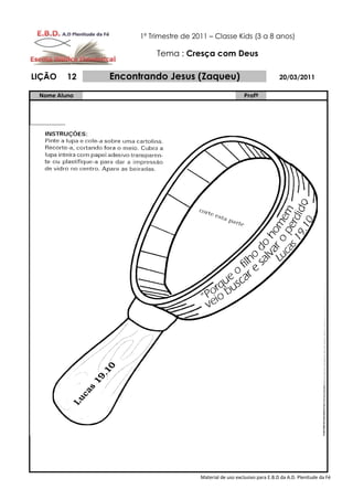 1º Trimestre de 2011 – Classe Kids (3 a 8 anos)

                         Tema : Cresça com Deus

LIÇÃO    12   Encontrando Jesus (Zaqueu)                                  20/03/2011

 Nome Aluno                                               Profº




                                      Material de uso exclusivo para E.B.D da A.D. Plenitude da Fé
 