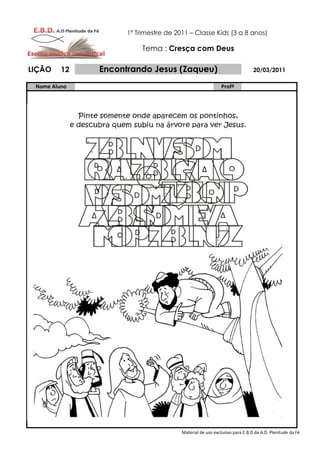 1º Trimestre de 2011 – Classe Kids (3 a 8 anos)

                         Tema : Cresça com Deus

LIÇÃO    12   Encontrando Jesus (Zaqueu)                                  20/03/2011

 Nome Aluno                                               Profº




                                      Material de uso exclusivo para E.B.D da A.D. Plenitude da Fé
 