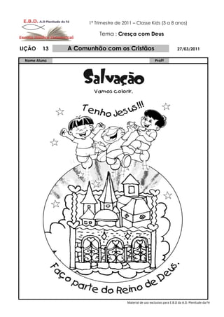 1º Trimestre de 2011 – Classe Kids (3 a 8 anos)

                         Tema : Cresça com Deus

LIÇÃO    13   A Comunhão com os Cristãos                                  27/03/2011

 Nome Aluno                                               Profº




                                      Material de uso exclusivo para E.B.D da A.D. Plenitude da Fé
 