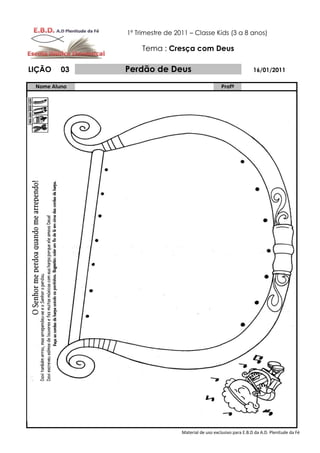 1º Trimestre de 2011 – Classe Kids (3 a 8 anos)

                   Tema : Cresça com Deus

LIÇÃO    03   Perdão de Deus                                        16/01/2011

 Nome Aluno                                         Profº




                                Material de uso exclusivo para E.B.D da A.D. Plenitude da Fé
 