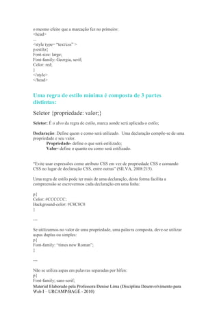 o mesmo efeito que a marcação fez no primeiro:
<head>
...
<style type= “text/css” >
p.estilo{
Font-size: large;
Font-family: Georgia, serif;
Color: red;
}
</style>
</head>


Uma regra de estilo mínima é composta de 3 partes
distintas:
Seletor {propriedade: valor;}
Seletor: É o alvo da regra de estilo, marca aonde será aplicada o estilo;

Declaração: Define quem e como será utilizado. Uma declaração compõe-se de uma
propriedade e seu valor.
       Propriedade- define o que será estilizado;
       Valor- define o quanto ou como será estilizado.


“Evite usar expressões como atributo CSS em vez de propriedade CSS e comando
CSS no lugar de declaração CSS, entre outras” (SILVA, 2008:215).

Uma regra de estilo pode ter mais de uma declaração, desta forma facilita a
compreensão se escrevermos cada declaração em uma linha:

p{
Color: #CCCCCC;
Background-color: #C8C8C8
}

---

Se utilizarmos no valor de uma propriedade, uma palavra composta, deve-se utilizar
aspas duplas ou simples:
p{
Font-family: “times new Roman”;
}

---

Não se utiliza aspas em palavras separadas por hífen:
p{
Font-family; sans-serif;
Material Elaborado pela Professora Denise Lima (Disciplina Desenvolvimento para
Web I – URCAMP/BAGÉ - 2010)
 