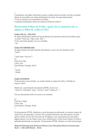 }
Comentários são dados informativos para o próprio desenvolvedor web não se perder
diante de uma folha com tantas declarações de estilo. Se usam desta forma:
/* Este é um bloco de comentário em linhas
Contendo informações sobre um trecho da folha de estilos*/

Declarando Folhas de Estilo - quais são as maneiras de se
aplicar a folha de estilos (CSS):
Estilo LOCAL (INLINE)
Se aplica diretamente dentro da tag de abertura do elemento através do atributo style:
<p style=“font-size: 10pt; color: red;”>
Texto com fonte grande e na cor vermelha
</p>

Estilo INCORPORADO
Se aplica dentro da seção head do documento e com o uso do elemento style:
<head>
...
<style type=“text/css”>
p{
Font-size:12pt;
Color: red;
Font-family: Georgia, Serif;
}
</style>
</head>
...

Estilo EXTERNO
O documento com extensão .css aonde estarão as regras de estilo, é linkado ao
arquivo .html:

Dentro da seção head do documento HTML escreve-se:
<link rel=“stylesheet” type= “text/css” href=“estilo.css” />

Em um documento estilo.css escreve-se somente:

p{
Font-size: large;
Color: red;
Font-family: Georgia, Serif;
}

Os documentos HTML obedecem a uma hierarquia na aplicação, ao mesmo tempo, de
estilo local, incorporado e externo. Por exemplo utilizamos um documento.css para
aplicar estilos em um site com mais de 30 páginas, mas, precisamos em uma única
página alterar a cor de fundo, nesse caso, utilizaremos o estilo local (inline). O estilo é
aplicado diretamente na tag body. O documento HTML obedece ao estilo local porque

Material Elaborado pela Professora Denise Lima (Disciplina Desenvolvimento para
Web I – URCAMP/BAGÉ - 2010)
 
