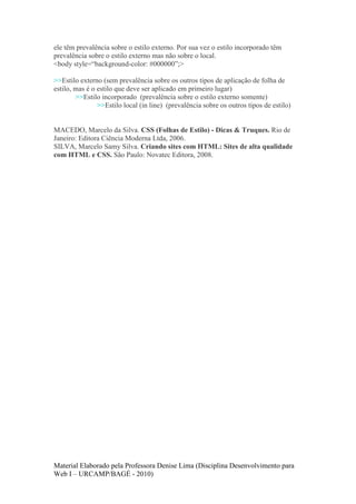 ele têm prevalência sobre o estilo externo. Por sua vez o estilo incorporado têm
prevalência sobre o estilo externo mas não sobre o local.
<body style=“background-color: #000000”;>

>>Estilo externo (sem prevalência sobre os outros tipos de aplicação de folha de
estilo, mas é o estilo que deve ser aplicado em primeiro lugar)
        >>Estilo incorporado (prevalência sobre o estilo externo somente)
                >>Estilo local (in line) (prevalência sobre os outros tipos de estilo)


MACEDO, Marcelo da Silva. CSS (Folhas de Estilo) - Dicas & Truques. Rio de
Janeiro: Editora Ciência Moderna Ltda, 2006.
SILVA, Marcelo Samy Silva. Criando sites com HTML: Sites de alta qualidade
com HTML e CSS. São Paulo: Novatec Editora, 2008.




Material Elaborado pela Professora Denise Lima (Disciplina Desenvolvimento para
Web I – URCAMP/BAGÉ - 2010)
 