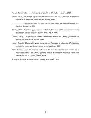 9
FILMUS, Daniel, “¿Qué hijos le dejamos al país?”, en Clarín, Buenos Aires, 2002.
FREIRE, Paulo, “Educación y participación comunitaria”, en AAVV, Nuevas perspectivas
críticas en la educación, Buenos Aires, Paidós, 1996.
........................., Seminario-Taller, Encuentro con Paulo Freire: su visión del mundo hoy,
San Luis. Agosto de 1996.
GENTILI, Pablo, “Mentiras que parecen verdades”, Ponencia al Congreso Internacional
“Educación, crisis y utopías”, Buenos Aires, U.B.A, 1996.
GIROUX, Henry, Los profesores como intelectuales. Hacia una pedagogía crítica del
aprendizaje. Barcelona, Paidós, 1994.
NASSIF, Ricardo, “El educador y sus imágenes”, en Teoría de la educación. Problemática
pedagógica contemporánea, Buenos Aires, Kapelusz, 1984.
PÉREZ GÓMEZ, Ángel, “Autonomía profesional del docente y control democrático de la
práctica educativa”, en AA.VV., Volver a pensar la educación. Prácticas y discursos
educativos. Vol. II, Madrid, Morata, 1999.
PUIGGRÓS, Adriana, Volver a educar, Buenos Aires, Ariel, 1995.
 