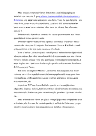 Mas, estudos posteriores vieram demonstrar a sua inadequação para
trabalhar esse conceito. É que o número é uma quantidade discreta (separada e
distinta) ou seja uma barra será sempre uma barra. Tanto faz que ela tenha 1 cm
como 3 cm, como 10 cm, de comprimento. A criança dirá normalmente uma
barra amarela, uma barra castanha e não a barra do número 5 ou a barra do
número 8.
        O número não depende do tamanho das coisas que representa, mas sim da
quantidade de coisas que representa.
        O número aparece normalmente ligado ao cardinal de conjuntos e não ao
tamanho dos elementos do conjunto. Por isso tanto dizemos 1 berlinde como 1
avião, embora o avião seja muito maior que o berlinde.
        Com as barras Cuisenaire já não é assim pois as barras maiores representam
números maiores. Isto não é natural nem fácil de compreender para uma criança
porque o número aparece como uma quantidade contínua (como uma medida...)
o que implica uma capacidade de abstracção que não está ao alcance dos alunos
de 5/6 ou mesmo 7 anos.
        Por isso a utilização do Material Cuisenaire é mais adequada para medir
volumes, para cobrir superfícies desenhadas em papel quadriculado, para fazer
construções de sólidos geométricos, para construir gráficos de colunas, para
estudar fracções, etc.
        A partir do 2º/3º ano de escolaridade, quando as crianças já tenham
adquirido a noção de número, também podemos utilizar as barras Cuisenaire para
a decomposição de números, para a sua ordenação, para fazer operações binárias,
etc..
        Mas, mesmo nestas idades em que as crianças já poderão compreender estas
actividades, não devemos dar muita importância ao Material Cuisenaire, porque
há outros materiais muito mais adequados para trabalhar estes conceitos.
 