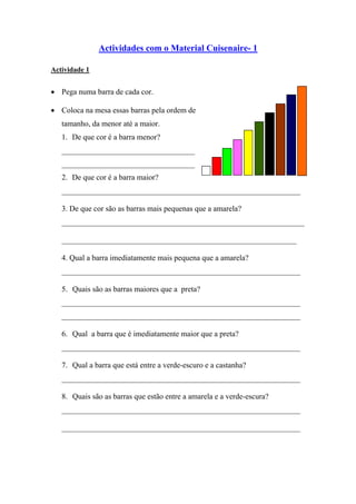 Actividades com o Material Cuisenaire- 1

Actividade 1


• Pega numa barra de cada cor.

• Coloca na mesa essas barras pela ordem de
   tamanho, da menor até a maior.
   1. De que cor é a barra menor?
   __________________________________
   __________________________________
   2. De que cor é a barra maior?
   _____________________________________________________________

   3. De que cor são as barras mais pequenas que a amarela?
   ______________________________________________________________

   ____________________________________________________________

   4. Qual a barra imediatamente mais pequena que a amarela?
   _____________________________________________________________

   5. Quais são as barras maiores que a preta?
   _____________________________________________________________
   _____________________________________________________________

   6. Qual a barra que é imediatamente maior que a preta?
   _____________________________________________________________

   7. Qual a barra que está entre a verde-escuro e a castanha?
   _____________________________________________________________

   8. Quais são as barras que estão entre a amarela e a verde-escura?
   _____________________________________________________________

   _____________________________________________________________
 