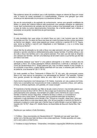 Não podemos deixar de considerar que o culto doméstico integra os valores de Deus em nossa
vida. A marca da nossa sociedade é a superficialidade. Vivemos uma geração que anda
errante por ter abandonado os princípios e os absolutos de Deus.
Na era da comunicação e da explosão do conhecimento, vemos uma geração analfabeta da
Bíblia e a perda dos critérios bíblicos está produzindo uma geração entregue ao relativismo
moral. Sem conhecimento da verdade não há como construir uma sociedade justa. A família é
a base de todos os outros relacionamentos horizontais. Se a família estiver sem critérios, a
sociedade vai se perder nos labirintos da permissividade.
Base bíblica
O culto doméstico tem suas raízes no próprio Deus ao criar o ser humano para ter íntima
comunhão com Ele. Foi plano de Deus que esse ser criado formasse família e juntos servissem
ao Senhor com alegria. - plano esse seguido por Josué, conforme o capítulo 24:14-15: "Agora,
pois, temei ao Senhor e servi-O com integridade e com fidelidade (...) eu e a minha casa
serviremos ao Senhor".
Josué não faz da adoração ou do culto a Deus vivo algo opcional e diz que o Senhor quer ser
adorado e servido voluntária e deliberadamente pelas nossas famílias. O profeta reforça o ato
de culto a Deus nas famílias com o seu próprio exemplo. Fica claro que ele está se dirigindo
aos cabeças das famílias - ele tem uma liderança de tal ordem sobre a sua família que ele fala
por toda a sua casa.
É importante destacar que "servir" é uma palavra abrangente e se refere a muitos atos de
adoração a Deus. Em muitas passagens bíblicas observamos o estímulo a adoração no lar.
Como diz Deuteronômio 6:6-7: "Estas palavras que, hoje, te ordeno estarão no teu coração; tu
as inculcarás a teus filhos, e delas falarás assentado em tua casa, e andando pelo caminho, e
ao deitar-te, e ao levantar-te" (Dt 11:18-19).
Um texto paralelo no Novo Testamento é Efésios 6:4: "E vós, pais, não provoqueis vossos
filhos à ira, mas criai-os na disciplina e na admoestação do Senhor". Por exemplo, Timóteo
tirou grande proveito da instrução diária de uma mãe e de uma avó tementes a Deus.
Outro trecho importante é de Colossenses 3:16: Habite, ricamente, em vós a palavra de Cristo;
instruí-vos e aconselhai-vos mutuamente em toda a sabedoria, louvando a Deus, com salmos,
e hinos, e cânticos espirituais, com gratidão, em vosso coração".
"É importante a família entender que 'Não só de pão viverá o homem, mas de toda palavra que
procede da boca de Deus' (Dt 8:3; Mt 4:4). Deus exige que O adoremos não apenas
particularmente como pessoas, mas também em público como membros do corpo e como
famílias. O Senhor Jesus é digo disso, a Palavra de Deus o ordena, e a consciência o
reconhece como nosso dever. É necessário que os pastores estimulem as famílias a
realizarem o culto doméstico como Abraão o fez: 'Porque eu o escolhi', disse Deus, 'para que
ordene a seus filhos e a sua casa depois dele, a fim de que guardem o caminho do Senhor e
pratiquem a justiça e o juízo; para que o Senhor faça vir sobre Abraão o que tem falado a seu
respeito (Gn 18:19)'", disse o Pr. Adeilto Neres, da Assembléia de Deus em Santa Rita, Vila
Velha.
Razões por que realizar o Culto Doméstico
1. É bíblico – Deus recomendou em Deuteronômio 6.7. “Sentado em tua casa” quer dizer
sentar com a família para falar de Deus e das coisas espirituais. Timóteo aprendeu em casa,
com a avó Loide e a mãe Eunice.
2. Fortalece os laços familiares – Dissensões, inimizades e separações dificilmente acontecem
 