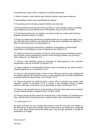 numa família que cultua a Deus e medita em sua Palavra diariamente.
3. Edifica e fortalece a vida cristã de cada indivíduo, deixando nele marcas indeléveis.
4. Necessidades e vitórias são compartilhadas em orações.
5. É momento para tirar dúvidas a respeito da Bíblia e da vida cristã.
6. É oportunidade preciosa para apresentar aos filhos e a outras pessoas o plano de salvação.
Que privilégio para os pais saberem que seu filho aceitou Jesus no culto em família!
7. É momento de testemunho. As orações e os cânticos podem ser ouvidos pela vizinhança,
despertar interesse e atingir os corações.
8. Porque nos dispõe para enfrentarmos as tarefas diárias com um coração mais alegre, torna-
nos mais fortes para o trabalho, mais dedicados ao nosso dever e predispõe-nos a glorificar a
Deus em tudo que fizermos. Ler Colossenses 3.17.
9. Porque nos dá força para enfrentarmos o desânimo, as decepções, as adversidades
inesperadas e as frustrações com que nos deparamos. Ler Hebreus 2.18.
10. Porque nos torna mais consciente, no decorrer do dia, da presença reconfortante do Deus
que nos ajuda a vencer pensamentos impuros e outros inimigos quaisquer, que porventura
vierem atacar-nos. Ler Filipenses 4.4-7.
11. Porque o culto doméstico suaviza as asperezas do relacionamento no lar e enriquece
grandemente o convívio em família. Ler Efésios 6.1-9.
12. Porque esclarece os mal-entendidos e tende a aliviar as tensões que por vezes invadem o
ambiente sagrado do lar. Ler Romanos 12.9-11.
13. Porque o culto doméstico ajuda a manter na fé os filhos que saem de casa, afastando-se
da influência dos pais. Na maioria dos casos, é o culto doméstico que mais tarde irá determinar
a salvação de filhos de lares crentes. Ler II Timóteo 3.15-17.
14. Porque ele poderá ter influência sadia e santa sobre as pessoas que possam estar
visitando a família. Ler Romanos 14.7-9. 8. Porque o culto doméstico reforça o trabalho
pastoral e, além disso, estimula em muito a participação na Igreja. Ler Romanos 15.6-7.
15. Porque o culto doméstico faz de um lar exemplo e estímulo a outros lares, para que tenham
a mesma vida de devoção e adoração a Deus. Ler Atos 2.46,47.
16. Porque a palavra de Deus ensina que devemos fazer o culto doméstico. Ao obedecermos a
Deus, estamos dando honra àquele que é o doador de todo o bem e fonte de toda a benção.
17. Ler Romanos 12.1,2.
Há muitos momentos em que a família está reunida ao redor da mesa para uma refeição, ou
até diante de um programa de televisão. Alguns minutos podem ser usados para a realização
de um culto. Afinal, sempre se encontra tempo para o que se julga importante. É questão de
prioridades e de coração.
Deus abençoe!!!
Tia Sonia.
 