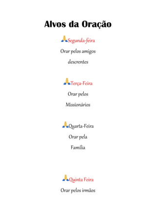 Alvos da Oração
Segunda-feira
Orar pelos amigos
descrentes
Terça-Feira
Orar pelos
Missionários
Quarta-Feira
Orar pela
Família
Quinta Feira
Orar pelos irmãos
 