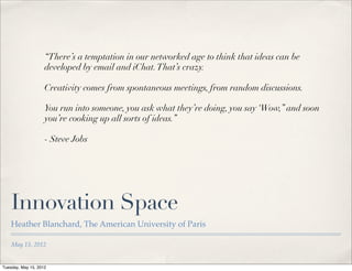 “There’s a temptation in our networked age to think that ideas can be
                    developed by email and iChat. That’s crazy.

                    Creativity comes from spontaneous meetings, from random discussions.

                    You run into someone, you ask what they’re doing, you say ‘Wow,” and soon
                    you’re cooking up all sorts of ideas.”

                    - Steve Jobs




    Innovation Space
    Heather Blanchard, The American University of Paris

    May 15, 2012


Tuesday, May 15, 2012
 