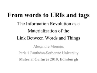 From words to URIs and tags
   The Information Revolution as a
        Materialization of the
   Link Between Words and Things
             Alexandre Monnin,
   Paris 1 Panthéon-Sorbonne University
   Material Cultures 2010, Edinburgh
 