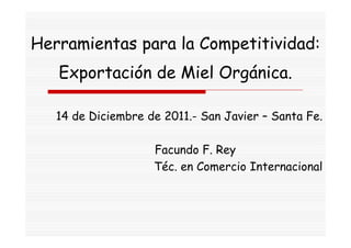 Herramientas para la Competitividad:
   Exportación de Miel Orgánica.

   14 de Diciembre de 2011.- San Javier – Santa Fe.

                    Facundo F. Rey
                    Téc. en Comercio Internacional
 