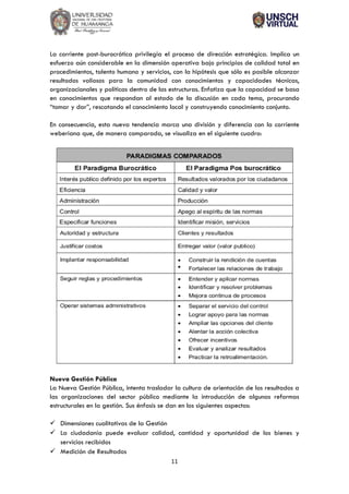 11
La corriente post-burocrática privilegia el proceso de dirección estratégica. Implica un
esfuerzo aún considerable en la dimensión operativa bajo principios de calidad total en
procedimientos, talento humano y servicios, con la hipótesis que sólo es posible alcanzar
resultados valiosos para la comunidad con conocimientos y capacidades técnicas,
organizacionales y políticas dentro de las estructuras. Enfatiza que la capacidad se basa
en conocimientos que respondan al estado de la discusión en cada tema, procurando
“tomar y dar”, rescatando el conocimiento local y construyendo conocimiento conjunto.
En consecuencia, esta nueva tendencia marca una división y diferencia con la corriente
weberiana que, de manera comparada, se visualiza en el siguiente cuadro:
Nueva Gestión Pública
La Nueva Gestión Pública, intenta trasladar la cultura de orientación de los resultados a
las organizaciones del sector público mediante la introducción de algunas reformas
estructurales en la gestión. Sus énfasis se dan en los siguientes aspectos:
✓ Dimensiones cualitativas de la Gestión
✓ La ciudadanía puede evaluar calidad, cantidad y oportunidad de los bienes y
servicios recibidos
✓ Medición de Resultados
 