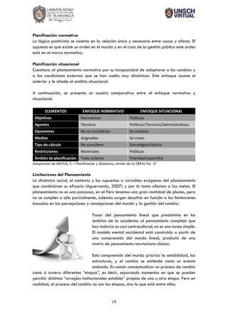 14
Planificación normativa
La lógica positivista se asienta en la relación única y necesaria entre causa y efecto. El
supuesto es que existe un orden en el mundo y en el caso de la gestión pública este orden
está en el marco normativo.
Planificación situacional
Cuestiona al planeamiento normativo por su incapacidad de adaptarse a los cambios y
a las condiciones externas que se han vuelto muy dinámicas. Este enfoque asume el
anterior y le añade el análisis situacional.
A continuación, se presenta un cuadro comparativo entre el enfoque normativo y
situacional:
ELEMENTOS ENFOQUE NORMATIVO ENFOQUE SITUACIONAL
Objetivos Normativos Políticos
Agentes Técnicos Políticos/Técnicos/Administrativos
Oponentes No se consideran Se analizan
Medios Asignados Se crean
Tipo de cálculo No considera Estratégico/táctico
Restricciones Materiales Políticas
Ámbito de planificación Todo sistema Prioridad específica
Adaptación de MATUS, C – Planificación y Gobierno, revista de la CEPAL No. 31
Limitaciones del Planeamiento
La dinámica social, el contexto y los supuestos o variables exógenas del planeamiento
que condicionan su eficacia (Aguerrondo, 2007) y por lo tanto afectan a las metas. El
planeamiento no es una panacea, en el Perú tenemos una gran cantidad de planes, pero
no se cumplen o sólo parcialmente, además surgen desafíos en función a las limitaciones
basadas en las percepciones y concepciones del mundo y la gestión del cambio.
Pasar del pensamiento lineal que predomina en los
ámbitos de la academia al pensamiento complejo que
hoy todavía es casi contracultural, no es una tarea simple.
El modelo mental occidental está construido a partir de
una comprensión del mundo lineal, producto de una
matriz de pensamiento newtoniano clásico.
Esta comprensión del mundo prioriza la estabilidad, las
estructuras, y el cambio se entiende como un evento
anómalo. Es común conceptualizar un proceso de cambio
como si tuviera diferentes “etapas”, es decir, separando momentos en que se pueden
percibir distintos “arreglos institucionales estables” propios de una u otra etapa. Pero en
realidad, el proceso del cambio no son las etapas, sino lo que está entre ellas.
 