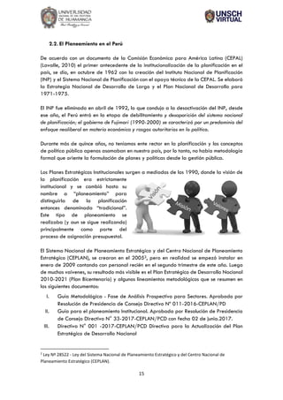 15
2.2. El Planeamiento en el Perú
De acuerdo con un documento de la Comisión Económica para América Latina (CEPAL)
(Lavalle, 2010) el primer antecedente de la institucionalización de la planificación en el
país, se dio, en octubre de 1962 con la creación del Instituto Nacional de Planificación
(INP) y el Sistema Nacional de Planificación con el apoyo técnico de la CEPAL. Se elaboró
la Estrategia Nacional de Desarrollo de Largo y el Plan Nacional de Desarrollo para
1971-1975.
El INP fue eliminado en abril de 1992, lo que condujo a la desactivación del INP, desde
ese año, el Perú entró en la etapa de debilitamiento y desaparición del sistema nacional
de planificación; el gobierno de Fujimori (1990-2000) se caracterizó por un predominio del
enfoque neoliberal en materia económica y rasgos autoritarios en lo político.
Durante más de quince años, no teníamos ente rector en la planificación y los conceptos
de política pública apenas asomaban en nuestro país, por lo tanto, no había metodología
formal que oriente la formulación de planes y políticas desde la gestión pública.
Los Planes Estratégicos Institucionales surgen a mediados de los 1990, donde la visión de
la planificación era estrictamente
institucional y se cambió hasta su
nombre a “planeamiento” para
distinguirla de la planificación
entonces denominada “tradicional”.
Este tipo de planeamiento se
realizaba (y aun se sigue realizando)
principalmente como parte del
proceso de asignación presupuestal.
El Sistema Nacional de Planeamiento Estratégico y del Centro Nacional de Planeamiento
Estratégico (CEPLAN), se crearon en el 20052, pero en realidad se empezó instalar en
enero de 2009 contando con personal recién en el segundo trimestre de este año. Luego
de muchos vaivenes, su resultado más visible es el Plan Estratégico de Desarrollo Nacional
2010-2021 (Plan Bicentenario) y algunos lineamientos metodológicos que se resumen en
los siguientes documentos:
I. Guía Metodológica - Fase de Análisis Prospectivo para Sectores. Aprobado por
Resolución de Presidencia de Consejo Directivo Nº 011-2016-CEPLAN/PD
II. Guía para el planeamiento Institucional. Aprobada por Resolución de Presidencia
de Consejo Directivo N° 33-2017-CEPLAN/PCD con fecha 02 de junio.2017.
III. Directiva N° 001 -2017-CEPLAN/PCD Directiva para la Actualización del Plan
Estratégico de Desarrollo Nacional
2
Ley Nº 28522 - Ley del Sistema Nacional de Planeamiento Estratégico y del Centro Nacional de
Planeamiento Estratégico (CEPLAN).
 