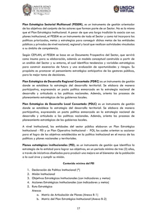 17
Plan Estratégico Sectorial Multianual (PESEM), es un instrumento de gestión orientador
de los objetivos del conjunto de los actores que forman parte de un Sector. No es lo mismo
que el Plan Estratégico Institucional. A pesar de que una larga tradición lo asocia con sus
planes institucional, el PESEM es un instrumento de todo el Sector y como tal incorpora las
políticas priorizadas, metas y estrategias para conseguir dichas metas de las entidades
públicas y privadas de nivel nacional, regional y local que realizan actividades vinculadas
a su ámbito de competencia.
Según CEPLAN, el PESEM se basa en un Documento Prospectivo del Sector, que servirá
como insumo para su elaboración, además un modelo conceptual construido a partir de
un análisis del Sector y su entorno, el cual identifica tendencias y variables estratégicas
para construir escenarios de futuro y una evaluación de oportunidades y riesgos. Su
propósito es promover el pensamiento estratégico anticipativo de los gestores públicos,
para la mejor toma de decisiones.
Plan Estratégico de Desarrollo Regional Concertado (PDRC) es un instrumento de gestión
donde se establece la estrategia del desarrollo territorial. Se elabora de manera
participativa, expresando un pacto político enmarcado en la estrategia nacional de
desarrollo y articulado a las políticas nacionales. Además, orienta los procesos de
planeamiento estratégicos de los gobiernos locales.
Plan Estratégico de Desarrollo Local Concertado (PDLC) es un instrumento de gestión
donde se establece la estrategia del desarrollo territorial. Se elabora de manera
participativa, expresando un pacto político enmarcado en la estrategia nacional de
desarrollo y articulado a las políticas nacionales. Además, orienta los procesos de
planeamiento estratégicos de los gobiernos locales.
A nivel institucional, las entidades del sector público elaboran un Plan Estratégico
Institucional - PEI y un Plan Operativo Institucional - POI, los cuales orientan su accionar
para el logro de los objetivos establecidos en la política institucional en el marco de las
políticas y planes nacionales y territoriales.
Planes estratégicos institucionales (PEI), es un instrumento de gestión que identifica la
estrategia de la entidad para lograr sus objetivos, en un periodo mínimo de tres (3) años,
a través de iniciativas diseñadas para producir una mejora en el bienestar de la población
a la cual sirve y cumplir su misión.
Contenido mínimo del PEI
1. Declaración de Política Institucional (*)
2. Misión Institucional
3. Objetivos Estratégicos Institucionales (con indicadores y metas)
4. Acciones Estratégicas Institucionales (con indicadores y metas)
5. Ruta Estratégica
Anexos
a. Matriz de Articulación de Planes (Anexo B-1)
b. Matriz del Plan Estratégico Institucional (Anexo B-2)
 