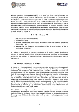 18
Planes operativos institucionales (POI), es un plan que sirve para implementar las
estrategias, traducidas en acciones, actividades y tareas vinculadas al cumplimiento de
los objetivos y acciones estratégicas aprobadas en el PEI cuya ejecución permite producir
bienes o servicios y realizar inversiones, en un periodo anual. Cuando ese POI se traduce
en un presupuesto anual aprobado (en la Ley de Presupuesto del Sector Público), el POI
se dice que está financiado y refleja la decisión de lograr los objetivos de política con la
estrategia diseñada. Luego, se debe hacer seguimiento a la ejecución del POI para
verificar el cumplimiento de lo planificado y finalmente, evaluar si se lograron los objetivos
y metas, a nivel de PEI y POI.
Contenido mínimo del POI
1. Declaración de Política Institucional
2. Misión Institucional
3. Acciones Estratégicas Institucionales (AEI) priorizadas por Objetivo Estratégico
Institucional (OEI)
4. Reportes del POI, obtenidos del aplicativo CEPLAN V.01 (incluyendo OEI, AEI y
actividades operativas)
El PEI y el POI se elaboran en el año previo al inicio de su vigencia. Si estos se modifican
durante su vigencia, se realiza una “modificación”; entonces, el nombre del plan incluye
la palabra “Modificado”. La modificación del PEI puede implicar un cambio en su periodo
de vigencia.
2.4. Monitoreo y evaluación de políticas
El monitoreo y evaluación de las políticas están ligados a la gestión por resultados, que
releva la generación de impactos en los territorios, a partir del logro de resultados,
vinculados a la disposición de productos claves, dirigido a enfrentar y superar un
problema sentido por una población. ¿Qué productos se están haciendo entrega?; si se
hace de manera oportuna y eficiente; si está llevando a generar cambios sustanciales en
las personas, al enfrentar el problema; si está generando condiciones para el bienestar
de las personas, entre otros aspectos; todos son asuntos que son abordados desde el
sistema de monitoreo y evaluación. Todo sistema de monitoreo y evaluación debe contar
con 1) Objetivos mensurables; 2) Un conjunto de indicadores; 3) Una metodología que
precisa las estrategias y los instrumentos para el recojo de la información, su
procesamiento y análisis; y, 4) Mecanismos institucionales para retroalimentar las
conclusiones y aprendizajes (Angel, 1999).
Si el M&E tienen por objeto medir el avance y los resultados alcanzados por una política
implementada, es necesario desarrollar una línea de base. En esto radica el principal
talón de Aquiles en la gestión, muchas veces se carece de línea de base actualizada, por
lo tanto, resulta difícil, cuando no imposible, medir avances y resultados, y mucho menos
impactos.
 