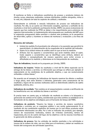 19
El monitoreo se limita a indicadores cuantitativos de proceso y productos (número de
charlas, cursos, atenciones realizadas, raciones distribuidas, créditos otorgados, visitas a
la web, etc.) dejando de lado los aspectos de calidad y resultados.
Generalmente se confunde a menudo indicadores de proceso con indicadores de
resultado. Por ello, no se cuenta con información completa, oportuna y confiable de los
resultados a nivel de la población participante (Armijo, 2009). Las pocas evaluaciones de
impacto que han realizado los PPSS se deben a los requerimientos para préstamos de
agencias internacionales. La implementación del presupuesto por resultados del MEF para
la asignación presupuestal, debe contribuir a resolver este problema, en la perspectiva
de desarrollar, aplicar y mantener un sistema de monitoreo y evaluación y una línea de
base.
Elementos del indicador
➢ Unidad de medida: Es el parámetro de referencia o la expresión que permitirá la
operatividad y la determinación de las magnitudes de la medición del indicador.
➢ Sujeto: Es la unidad mínima de análisis sobre la que se hará la medición.
➢ Atributo: Son los aspectos o características que serán medidos sobre el sujeto.
Cada aspecto o característica que se identifique como atributo, deberá ser
definido o conceptualizado de manera operativa para evitar errores o
dificultades en la medición y distorsiones en la interpretación de resultados.
Tipos de indicadores, basado en lo propuesto por (Armijo, 2009)
Indicadores de impacto: “Miden los resultados a nivel del fin último esperado con la
entrega de los bienes y servicios. La información que entrega se refiere por ejemplo al
mejoramiento en las condiciones de la población objetivo, y que son exclusivamente
atribuibles a dichos bienes.”
De acuerdo con el concepto, los indicadores de impacto muestran los efectos a mediano
o largo plazo, sean estos directos o indirectos, generados como consecuencia de los
resultados y logros de las acciones realizadas sobre un determinado colectivo de sujetos
(población, entorno, etc.).
Indicadores de resultado: “Son cambios en el comportamiento o estado o certificación de
los beneficiarios una vez recibidos los bienes o servicios.”
Es preciso tener en cuenta que, un indicador de resultado se orienta a la búsqueda o
generación de cambios en los sujetos, considerando que estos cambios se establecen en la
formulación de los objetivos estratégicos para el horizonte de tiempo del PDRC.
Indicadores de producto: “Muestra los bienes y servicios de manera cuantitativa
producidos y provistos por un organismo público o una acción gubernamental. Es el
resultado de una combinación específica de insumos por lo cual dichos productos están
directamente relacionados con ellos. Por sí solo un indicador de producto, (por ejemplo,
número de vacunaciones realizadas, número de viviendas construidas, número de
inspecciones, etc.) no da cuenta del logro de los objetivos o de los recursos invertidos en
la generación de dichos productos.
Indicadores de proceso: Son las unidades de medida asociadas a las actividades e
insumos de la cadena de valor, son muy útiles para el monitoreo y deben ser medidos en
función del cronograma de actividades operativas.
 