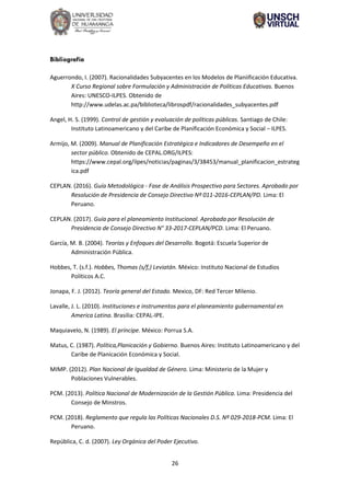 26
Bibliografía
Aguerrondo, I. (2007). Racionalidades Subyacentes en los Modelos de Planiificación Educativa.
X Curso Regional sobre Formulación y Administración de Políticas Educativas. Buenos
Aires: UNESCO-ILPES. Obtenido de
http://www.udelas.ac.pa/biblioteca/librospdf/racionalidades_subyacentes.pdf
Angel, H. S. (1999). Control de gestión y evaluación de políticas públicas. Santiago de Chile:
Instituto Latinoamericano y del Caribe de Planificación Económica y Social − ILPES.
Armijo, M. (2009). Manual de Planificación Estratégica e Indicadores de Desempeño en el
sector público. Obtenido de CEPAL.ORG/ILPES:
https://www.cepal.org/ilpes/noticias/paginas/3/38453/manual_planificacion_estrateg
ica.pdf
CEPLAN. (2016). Guía Metodológica - Fase de Análisis Prospectivo para Sectores. Aprobado por
Resolución de Presidencia de Consejo Directivo Nº 011-2016-CEPLAN/PD. Lima: El
Peruano.
CEPLAN. (2017). Guía para el planeamiento Institucional. Aprobada por Resolución de
Presidencia de Consejo Directivo N° 33-2017-CEPLAN/PCD. Lima: El Peruano.
García, M. B. (2004). Teorías y Enfoques del Desarrollo. Bogotá: Escuela Superior de
Administración Pública.
Hobbes, T. (s.f.). Hobbes, Thomas (s/f,) Leviatán. México: Instituto Nacional de Estudios
Políticos A.C.
Jonapa, F. J. (2012). Teoría general del Estado. Mexico, DF: Red Tercer Milenio.
Lavalle, J. L. (2010). Instituciones e instrumentos para el planeamiento gubernamental en
America Latina. Brasilia: CEPAL-IPE.
Maquiavelo, N. (1989). El príncipe. México: Porrua S.A.
Matus, C. (1987). Política,Planicación y Gobierno. Buenos Aires: Instituto Latinoamericano y del
Caribe de Planicación Económica y Social.
MIMP. (2012). Plan Nacional de Igualdad de Género. Lima: Ministerio de la Mujer y
Poblaciones Vulnerables.
PCM. (2013). Política Nacional de Modernización de la Gestión Pública. Lima: Presidencia del
Consejo de Minstros.
PCM. (2018). Reglamento que regula las Políticas Nacionales D.S. Nº 029-2018-PCM. Lima: El
Peruano.
República, C. d. (2007). Ley Orgánica del Poder Ejecutivo.
 