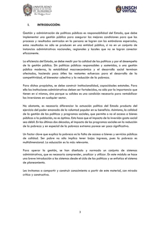 3
I. INTRODUCCIÓN:
Gestión y administración de políticas públicas es responsabilidad del Estado, que debe
implementar una gestión pública para asegurar las mejores condiciones para que los
procesos y resultados centrados en la persona se logren con los estándares esperados,
estos resultados no sólo se producen en una entidad pública, si no en un conjunto de
instancias administrativas nacionales, regionales y locales que no se logran conectar
eficazmente.
La eficiencia del Estado, se debe medir por la calidad de las políticas y por el desempeño
de la gestión pública. Sin políticas públicas responsables y sostenidas, o una gestión
pública moderna, la estabilidad macroeconómica y el desarrollo social terminan
afectadas, haciendo poco útiles los restantes esfuerzos para el desarrollo de la
competitividad, el bienestar colectivo y la reducción de la pobreza.
Para dichos propósitos, se debe construir institucionalidad, capacidades estatales. Para
ello las instituciones administrativas deben ser fortalecidas, no sólo por la importancia que
tienen en sí mismas, sino porque su solidez es una condición necesaria para rentabilizar
las inversiones en cualquier sector.
No obstante, es necesario diferenciar la actuación política del Estado producto del
ejercicio del poder emanado de la voluntad popular en su beneficio. Asimismo, la calidad
de la gestión de las políticas y programas sociales, que permite o no el acceso a bienes
públicos a la población, no es óptima. Esto hace que el impacto de la inversión gasto social
sea débil. En las últimas dos décadas, el impacto de los programas sociales en la reducción
de la pobreza y en especial de la pobreza extrema parece ser poco significativo.
Un factor clave que explica la pobreza es la falta de acceso a bienes y servicios públicos
de calidad. Ser pobre no sólo implica tener bajos ingresos, pues la pobreza es
multidimensional. La educación es la más relevante.
Para operar la gestión, se han diseñado y normado un conjunto de sistemas
administrativos, que es necesario comprender, analizar y utilizar. En este módulo se hace
una breve introducción a los sistemas desde el ciclo de las políticas y se enfatiza el sistema
de planeamiento.
Les invitamos a compartir y construir conocimiento a partir de este material, con mirada
crítica y constructiva.
 