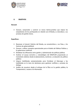 4
II. OBJETIVOS
General:
• Conocer, comprender y construir un marco teórico-práctico que mejore las
competencias de los participantes en relación con el Estado, su naturaleza y sus
procesos de gestión claves.
Específicos:
• Reconocer el devenir histórico del Estado, sus características y sus fines; y los
factores de gobernabilidad.
• Conocer y utilizar conceptos operacionales para el diseño de Políticas Publicas y
la gobernanza multinivel.
• Establecer las diferencias entre gestión y administración de políticas públicas
• Analizar el cuerpo normativo y metodológico del SINAPLAN proponiendo un
tratamiento sistémico desde el planeamiento, monitoreo y evaluación de políticas
públicas
• Integrar habilidades socioemocionales para fortalecer el liderazgo y las
habilidades en la toma de decisiones para gestionar conflictos y procesos de
dialogo
• Análisis de coyuntura desde el enfoque de la Ética en la gestión pública, la
Transparencia y acceso a la información.
 