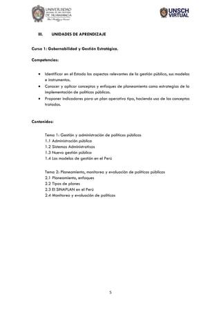 5
III. UNIDADES DE APRENDIZAJE
Curso 1: Gobernabilidad y Gestión Estratégica.
Competencias:
• Identificar en el Estado los aspectos relevantes de la gestión pública, sus modelos
e instrumentos.
• Conocer y aplicar conceptos y enfoques de planeamiento como estrategias de la
implementación de políticas públicas.
• Proponer indicadores para un plan operativo tipo, haciendo uso de los conceptos
tratados.
Contenidos:
Tema 1: Gestión y administración de políticas públicas
1.1 Administración pública
1.2 Sistemas Administrativos
1.3 Nueva gestión pública
1.4 Los modelos de gestión en el Perú
Tema 2: Planeamiento, monitoreo y evaluación de políticas públicas
2.1 Planeamiento, enfoques
2.2 Tipos de planes
2.3 El SINAPLAN en el Perú
2.4 Monitoreo y evaluación de políticas
 