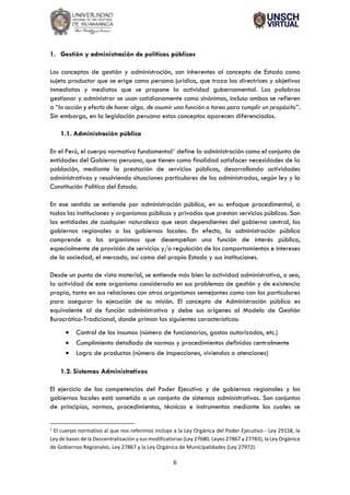 6
1. Gestión y administración de políticas públicas
Los conceptos de gestión y administración, son inherentes al concepto de Estado como
sujeto productor que se erige como persona jurídica, que traza las directrices y objetivos
inmediatos y mediatos que se propone la actividad gubernamental. Las palabras
gestionar y administrar se usan cotidianamente como sinónimos, incluso ambos se refieren
a “la acción y efecto de hacer algo, de asumir una función o tarea para cumplir un propósito”.
Sin embargo, en la legislación peruana estos conceptos aparecen diferenciados.
1.1. Administración pública
En el Perú, el cuerpo normativo fundamental1 define la administración como el conjunto de
entidades del Gobierno peruano, que tienen como finalidad satisfacer necesidades de la
población, mediante la prestación de servicios públicos, desarrollando actividades
administrativas y resolviendo situaciones particulares de los administrados, según ley y la
Constitución Política del Estado.
En ese sentido se entiende por administración pública, en su enfoque procedimental, a
todas las instituciones y organismos públicos y privados que prestan servicios públicos. Son
las entidades de cualquier naturaleza que sean dependientes del gobierno central, los
gobiernos regionales o los gobiernos locales. En efecto, la administración pública
comprende a los organismos que desempeñan una función de interés público,
especialmente de provisión de servicios y/o regulación de los comportamientos e intereses
de la sociedad, el mercado, así como del propio Estado y sus instituciones.
Desde un punto de vista material, se entiende más bien la actividad administrativa, o sea,
la actividad de este organismo considerado en sus problemas de gestión y de existencia
propia, tanto en sus relaciones con otros organismos semejantes como con los particulares
para asegurar la ejecución de su misión. El concepto de Administración pública es
equivalente al de función administrativa y debe sus orígenes al Modelo de Gestión
Burocrático-Tradicional, donde priman las siguientes características:
• Control de los insumos (número de funcionarios, gastos autorizados, etc.)
• Cumplimiento detallado de normas y procedimientos definidos centralmente
• Logro de productos (número de inspecciones, viviendas o atenciones)
1.2. Sistemas Administrativos
El ejercicio de las competencias del Poder Ejecutivo y de gobiernos regionales y los
gobiernos locales está sometido a un conjunto de sistemas administrativos. Son conjuntos
de principios, normas, procedimientos, técnicas e instrumentos mediante los cuales se
1
El cuerpo normativo al que nos referimos incluye a la Ley Orgánica del Poder Ejecutivo - Ley 29158, la
Ley de bases de la Descentralización y sus modificatorias (Ley 27680, Leyes 27867 y 27783), la Ley Orgánica
de Gobiernos Regionales, Ley 27867 y la Ley Orgánica de Municipalidades (Ley 27972).
 