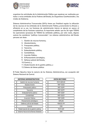7
organizan las actividades de la Administración Pública que requieren ser realizadas por
todas o varias entidades de los Poderes del Estado, los Organismos Constitucionales y los
niveles de Gobierno.
Sistemas Administrativos Transversales (SATs): tienen por finalidad regular la utilización
de los recursos en las entidades de la Administración Pública, promoviendo la eficacia y
eficiencia en su uso. Las funciones de administración interna se ejercen en apoyo al
cumplimiento de las funciones sustantivas. Es importante señalar que los SA rigen TODAS
las operaciones (procesos) de TODAS las entidades públicas, por esta razón, algunos
autores las consideran “políticas transversales”. Los sistemas administrativos del Estado
peruano son doce:
1. Gestión de recursos humanos;
2. Abastecimiento;
3. Presupuesto público;
4. Tesorería;
5. Endeudamiento público;
6. Contabilidad;
7. Inversión Pública;
8. 8.Planeamiento estratégico;
9. Defensa judicial del Estado;
10. Control, y;
11. Modernización de la gestión pública; y
12. Sistema de bienes públicos
El Poder Ejecutivo tiene la rectoría de los Sistemas Administrativos, con excepción del
Sistema Nacional de Control.
 