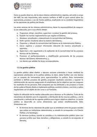 8
Como se puede observar, de los doce sistemas administrativos vigentes, seis están a cargo
del MEF, los más importantes, esta rectoría confiere al MEF un gran control sobre las
operaciones, procesos y uso de fondos públicos, explicando así su condición hegemónica
en las decisiones de política de Estado.
Los entes rectores de los sistemas administrativos, tienen la responsabilidad de asegurar
su uso adecuado, para cuyo efecto deben:
a. Programar, dirigir, coordinar, supervisar y evaluar la gestión del proceso;
b. Expedir las normas reglamentarias que regulan el Sistema;
c. Mantener actualizada y sistematizada la normatividad del Sistema;
d. Emitir opinión vinculante sobre la materia del Sistema;
e. Capacitar y difundir la normatividad del Sistema en la Administración Pública;
f. Llevar registros y producir información relevante de manera actualizada y
oportuna;
g. Supervisar y dar seguimiento a la aplicación de la normatividad de los procesos
técnicos de los Sistemas;
h. Promover el perfeccionamiento y simplificación permanente de los procesos
técnicos del Sistema Administrativo; y,
i. Las demás que señalen las leyes correspondientes.
1.3. La gestión pública
La gestión pública debe diseñar y ejecutar acciones orientadas a hacer realidad las
aspiraciones planteadas en la política pública, es decir, debe facilitar una ruta técnica
con un conjunto de instrumentos para operacionalizar la política. Estos instrumentos
contienen o definen procesos de gestión, proponen resultados concretos y suponen la
administración de recursos asegurando el cumplimiento de los objetivos que nos aseguren
los resultados en las personas. Está compuesta por las entidades y los procesos a través
de los cuáles el Estado diseña e implementa políticas, suministra bienes y servicios y aplica
regulaciones con el objeto de dar curso a sus funciones.
Implica la utilización de los medios adecuados para alcanzar un fin colectivo. Trata de los
mecanismos de decisión para la asignación y distribución de los recursos públicos, y de la
coordinación y estímulo de los agentes públicos para lograr objetivos colectivos. La acción
pública se desarrolla en varias dimensiones que actúan simultáneamente. Estas
dimensiones son:
▪ En términos de las relaciones de poder que se establecen entre los grupos sociales
que actúan en instituciones determinadas, su estudio le corresponde a la Ciencia
Política y la Sociología.
▪ En términos jurídicos, cuando se considera a la Administración pública como una
persona jurídica que tiene derechos y obligaciones, su estudio le corresponde al
Derecho,
 