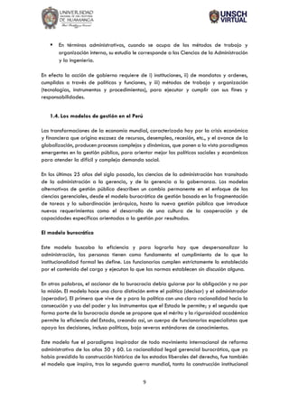 9
▪ En términos administrativos, cuando se ocupa de los métodos de trabajo y
organización interna, su estudio le corresponde a las Ciencias de la Administración
y la ingeniería.
En efecto la acción de gobierno requiere de i) instituciones, ii) de mandatos y ordenes,
cumplidos a través de políticas y funciones, y iii) métodos de trabajo y organización
(tecnologías, instrumentos y procedimientos), para ejecutar y cumplir con sus fines y
responsabilidades.
1.4. Los modelos de gestión en el Perú
Las transformaciones de la economía mundial, caracterizada hoy por la crisis económica
y financiera que origina escasez de recursos, desempleo, recesión, etc., y el avance de la
globalización, producen procesos complejos y dinámicos, que ponen a la vista paradigmas
emergentes en la gestión pública, para orientar mejor las políticas sociales y económicas
para atender la difícil y compleja demanda social.
En los últimos 25 años del siglo pasado, las ciencias de la administración han transitado
de la administración a la gerencia, y de la gerencia a la gobernanza. Los modelos
alternativos de gestión pública describen un cambio permanente en el enfoque de las
ciencias gerenciales, desde el modelo burocrático de gestión basado en la fragmentación
de tareas y la subordinación jerárquica, hasta la nueva gestión pública que introduce
nuevos requerimientos como el desarrollo de una cultura de la cooperación y de
capacidades específicas orientadas a la gestión por resultados.
El modelo burocrático
Este modelo buscaba la eficiencia y para lograrla hay que despersonalizar la
administración, las personas tienen como fundamento el cumplimiento de lo que la
institucionalidad formal les define. Los funcionarios cumplen estrictamente lo establecido
por el contenido del cargo y ejecutan lo que las normas establecen sin discusión alguna.
En otras palabras, el accionar de la burocracia debía guiarse por la obligación y no por
la misión. El modelo hace una clara distinción entre el político (decisor) y el administrador
(operador). El primero que vive de y para la política con una clara racionalidad hacia la
consecución y uso del poder y los instrumentos que el Estado le permite; y el segundo que
forma parte de la burocracia donde se propone que el mérito y la rigurosidad académica
permite la eficiencia del Estado, creando así, un cuerpo de funcionarios especialistas que
apoya las decisiones, incluso políticas, bajo severos estándares de conocimientos.
Este modelo fue el paradigma inspirador de todo movimiento internacional de reforma
administrativa de los años 50 y 60. La racionalidad legal gerencial burocrática, que ya
había presidido la construcción histórica de los estados liberales del derecho, fue también
el modelo que inspiro, tras la segunda guerra mundial, tanto la construcción institucional
 