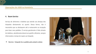 Operações de A&B na Hotelaria
4. Room Service
Serviço de alimentos e bebidas que atende aos desejos dos
hóspedes diretamente no quarto. Dessa forma, não é
necessário que se desloquem até o restaurante ou recepção
para fazer seus pedidos. O serviço geralmente é feito através
do telefone, atendimento deverá ser gentil e eficiente, sempre
informando o tempo de espera ao hóspede.
● IService - hóspede faz o pedido pelo próprio celular.
12
 