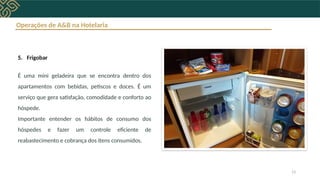 Operações de A&B na Hotelaria
5. Frigobar
É uma mini geladeira que se encontra dentro dos
apartamentos com bebidas, petiscos e doces. É um
serviço que gera satisfação, comodidade e conforto ao
hóspede.
Importante entender os hábitos de consumo dos
hóspedes e fazer um controle eficiente de
reabastecimento e cobrança dos itens consumidos.
13
 