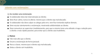 Lidando com reclamações
❑ Ao receber uma reclamação:
▪ O colaborador deve dar total atenção ao cliente;
▪ Deve ficar calmo, nunca se alterar, mesmo que o cliente seja mal educado;
▪ O colaborador não deve culpar os colegas pelo erro, nem ficar tentando explicar demais;
▪ Deve escutar atentamente a reclamação, mostrando solidariedade ao cliente;
▪ Deve comunicar ao supervisor imediatamente, para que o mesmo tome uma atitude e traga a solução para
o cliente o mais rápido possível, para evitar que o cliente saia insatisfeito.
❑ Nunca:
▪ Fale mais alto que o cliente;
▪ Encare a reclamação de forma pessoal;
▪ Perca a classe, mesmo que o cliente seja mal educado;
▪ Deixe o cliente sair insatisfeito.
20
 