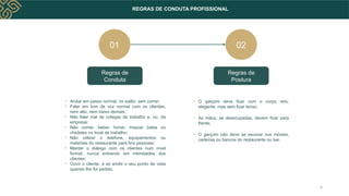 REGRAS DE CONDUTA PROFISSIONAL
Regras de
Conduta
Regras de
Postura
02
• Andar em passo normal, no salão, sem correr;
• Falar em tom de voz normal com os clientes,
nem alto, nem baixo demais;
• Não falar mal de colegas de trabalho e, ou, da
empresa;
• Não comer, beber, fumar, mascar balas ou
chicletes no local de trabalho;
• Não utilizar o telefone, equipamentos ou
materiais do restaurante para fins pessoais;
• Manter o diálogo com os clientes num nível
formal, nunca entrando em intimidades dos
clientes;
• Ouvir o cliente, e só emitir o seu ponto de vista
quando lhe for pedido.
• O garçom deve ficar com o corpo reto,
elegante, mas sem ficar tenso;
• As mãos, se desocupadas, devem ficar para
frente;
• O garçom não deve se escorar nos móveis,
cadeiras ou bancos do restaurante ou bar.
01
4
 