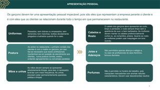 Os garçons devem ter uma apresentação pessoal impecável, pois são eles que representam a empresa perante o cliente e
é com eles que os clientes se relacionam durante todo o tempo em que permanecerem no restaurante.
APRESENTAÇÃO PESSOAL
Passados, sem dobras ou amassados; sem
remendos nem manchas; botões devidamente
pregados e lustrados quando for o caso.
Uniformes
As mãos devem sempre se apresentar
absolutamente limpas, para isso, é necessário
lavá-las com maior frequência. As unhas
precisam estar permanentemente aparadas,
polidas e limpas
Mãos e unhas
Postura
Ao entrar no restaurante, o primeiro contato dos
clientes é com o maitre ou garçons, por isso
faz-se necessário que esses profissionais
mantenham-se em posição de atendimento aos
clientes, numa postura correta, eretos,
evitando agrupamentos ou conversas paralelas
O cabelo dos garçons deve apresentar-se curto,
limpo e penteado; o rosto sempre limpo sem a
aparência de suor, e bem barbeados. As mulheres
devem manter os cabelos preferencialmente
curtos ou, se compridos, presos. Quanto ao rosto,
as mulheres podem usar maquiagem em tons
suaves.
Cabelos e
Rosto
Não é permitido no horário de trabalho, pois
manipulam mercadorias com aromas naturais
característicos. Devem usar desodorantes neutros
Perfumes
Joias e
Adereços
São permitidos apenas aliança e relógio e,
no caso de profissionais do sexo feminino,
brincos discretos
6
 
