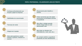 PERFIL PROFISSIONAL: COLABORADOR LINHA DE FRENTE
Conheça profundamente sua
função e papel na empresa
Habilidades de comunicação
Técnicas de venda
Responsável pelo trabalho e
horário
Evitar conversas que não sejam
pertinentes às atividades durante
o expediente
Não olhar o relógio quando
cliente chega tarde ou está
demorando a sair
Integrar-se à equipe
Não tratar os clientes com
intimidade (tu, você, cara, etc.)
Zelar pela aparência, manter
sempre a postura, evitando se
escorar
Ser sempre solícito e agradável,
prestando um bom atendimento
*
*
*
*
*
*
*
*
*
*
7
 