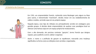 3
CONCEITO
Em 1765, um empreendedor francês, conhecido como Boulanger para alguns ou Roze
para outros, é denominado "marchand", decidiu inovar em seu estabelecimento de
caldos e cozidos, servindo sopa em seu próprio espaço.
Naquela época, esse tipo de refeição era principalmente servido em estalagens para
grandes grupos. A decisão deste empreendedor de quebrar esse paradigma local ao
oferecer uma famosa sopa em um espaço próprio foi revolucionária.
Com a alta demanda, ele precisou contratar "garçons", termo francês que designa
rapazes, para auxiliá-lo a servir, coletar e organizar.
Assim, o nome e a profissão de garçom se espalharam, marcando uma mudança
significativa na forma como as refeições eram servidas e organizadas.
A história do Garçom
 