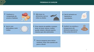 PREMISSAS DO GARÇOM
Conhecer a
composição de
pratos e bebidas
Servir com
delicadeza e sem
ruídos
Não tocar os
alimentos com as
mãos ou dedos
Servir primeiro as
Senhoras e
convidados
Ficar atento ao pedido e sempre
levar os itens: açúcar, molho,
queijo ralado e demais apoios,
mesmo que não solicitados
Conferir na cozinha a
temperatura do
alimento (quente ou
frio) antes de servir
Nunca assoprar para retirar
resíduos, fazer isso usando um
pano e álcool
2
 