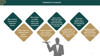 PREMISSAS DO GARÇOM
Não empilhar
travessas ao
longo dos
braços
Evitar pegar os
talheres pelas
partes
côncavas
Não colocar
os dedos
dentro dos
copos para
carregá-los
Ao levar utensílios
para cozinha,
colocar cada item
em seu lugar
Nunca retirar
pratos das mesas
sem que todos
tenham terminado,
a não ser que seja
solicitado
As garrafas e
bebidas devem ser
abertas na mesa
ou na presença do
cliente
Os copos
devem ser a
última coisa a
ser retirada da
mesa
Atenção no manejo
das bandejas:
Materiais pesados
no centro e mais
leves nas bordas!
3
 