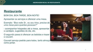 ABORDAGEM INICIAL NO RESTAURANTE
Restaurante
BOM DIA, BOA TARDE, BOA NOITE!
Apresentar os serviços e oferecer uma mesa.
Exemplo: “Boa noite Sr., eu sou Irina, precisa de
uma mesa para quantas pessoas?”
- acompanhar hóspedes até a mesa, apresentar
o cardápio, sugestões do dia, etc.
O segundo passo é oferecer as bebidas e trazer
o couvert.
Couvert serviço padrão para todos, tanto almoço
como jantar.
6
 