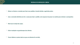 REGRAS DE SERVIÇOS À MESA
 Deixar os clientes a vontade para fazer seus pedidos, tirando dúvidas, sugerindo pratos;
 Usar a comanda eletrônica (se for o caso) para fazer o pedido, sem esquecer de passar na cozinha para orientar e acompanhar;
 Não tocar no bojo dos copos;
 Evitar manipular os guardanapos dos clientes;
 Trocar talheres e pratos toda vez que um alimento for servido.
10
 