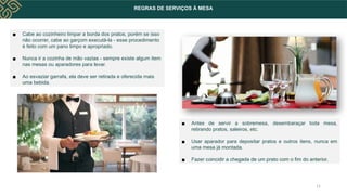 REGRAS DE SERVIÇOS À MESA
▪ Cabe ao cozinheiro limpar a borda dos pratos, porém se isso
não ocorrer, cabe ao garçom executá-la - esse procedimento
é feito com um pano limpo e apropriado.
▪ Nunca ir a cozinha de mão vazias - sempre existe algum item
nas mesas ou aparadores para levar.
▪ Ao esvaziar garrafa, ela deve ser retirada e oferecida mais
uma bebida.
▪ Antes de servir a sobremesa, desembaraçar toda mesa,
retirando pratos, saleiros, etc.
▪ Usar aparador para depositar pratos e outros itens, nunca em
uma mesa já montada.
▪ Fazer coincidir a chegada de um prato com o fim do anterior.
11
 