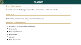 4
O que faz um garçom
O garçom tem a missão de organizar, atender e servir comidas e bebidas aos clientes.
Onde atua
Restaurantes, eventos, bares, festas, jantares residenciais, etc…
Como ser um bom garçom
● Conhecer o cardápio do local que trabalha
● Organização
● Postura profissional
● Proatividade
● Atenção
● Bom atendimento
CONCEITO
 